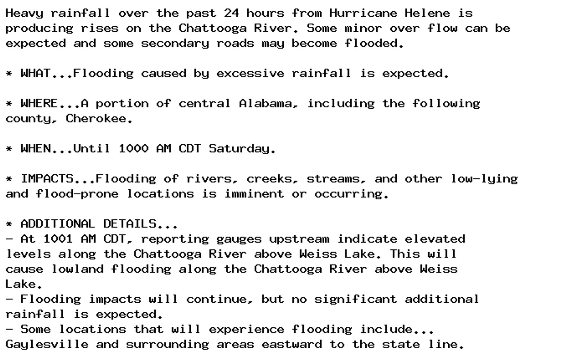 Heavy rainfall over the past 24 hours from Hurricane Helene is
producing rises on the Chattooga River. Some minor over flow can be
expected and some secondary roads may become flooded.

* WHAT...Flooding caused by excessive rainfall is expected.

* WHERE...A portion of central Alabama, including the following
county, Cherokee.

* WHEN...Until 1000 AM CDT Saturday.

* IMPACTS...Flooding of rivers, creeks, streams, and other low-lying
and flood-prone locations is imminent or occurring.

* ADDITIONAL DETAILS...
- At 1001 AM CDT, reporting gauges upstream indicate elevated
levels along the Chattooga River above Weiss Lake. This will
cause lowland flooding along the Chattooga River above Weiss
Lake.
- Flooding impacts will continue, but no significant additional
rainfall is expected.
- Some locations that will experience flooding include...
Gaylesville and surrounding areas eastward to the state line.