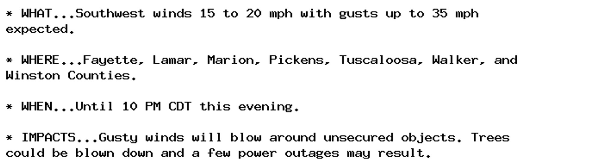 * WHAT...Southwest winds 15 to 20 mph with gusts up to 35 mph
expected.

* WHERE...Fayette, Lamar, Marion, Pickens, Tuscaloosa, Walker, and
Winston Counties.

* WHEN...Until 10 PM CDT this evening.

* IMPACTS...Gusty winds will blow around unsecured objects. Trees
could be blown down and a few power outages may result.