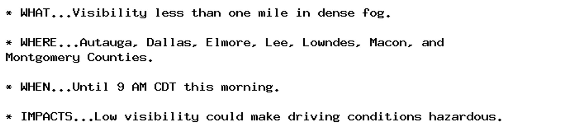 * WHAT...Visibility less than one mile in dense fog.

* WHERE...Autauga, Dallas, Elmore, Lee, Lowndes, Macon, and
Montgomery Counties.

* WHEN...Until 9 AM CDT this morning.

* IMPACTS...Low visibility could make driving conditions hazardous.