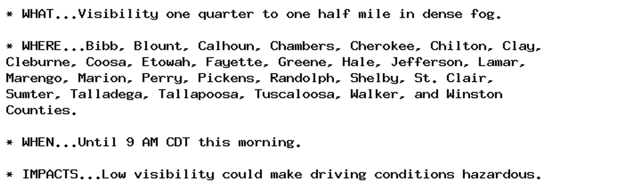 * WHAT...Visibility one quarter to one half mile in dense fog.

* WHERE...Bibb, Blount, Calhoun, Chambers, Cherokee, Chilton, Clay,
Cleburne, Coosa, Etowah, Fayette, Greene, Hale, Jefferson, Lamar,
Marengo, Marion, Perry, Pickens, Randolph, Shelby, St. Clair,
Sumter, Talladega, Tallapoosa, Tuscaloosa, Walker, and Winston
Counties.

* WHEN...Until 9 AM CDT this morning.

* IMPACTS...Low visibility could make driving conditions hazardous.