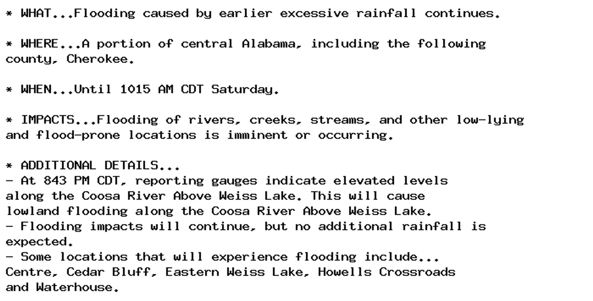 * WHAT...Flooding caused by earlier excessive rainfall continues.

* WHERE...A portion of central Alabama, including the following
county, Cherokee.

* WHEN...Until 1015 AM CDT Saturday.

* IMPACTS...Flooding of rivers, creeks, streams, and other low-lying
and flood-prone locations is imminent or occurring.

* ADDITIONAL DETAILS...
- At 843 PM CDT, reporting gauges indicate elevated levels
along the Coosa River Above Weiss Lake. This will cause
lowland flooding along the Coosa River Above Weiss Lake.
- Flooding impacts will continue, but no additional rainfall is
expected.
- Some locations that will experience flooding include...
Centre, Cedar Bluff, Eastern Weiss Lake, Howells Crossroads
and Waterhouse.