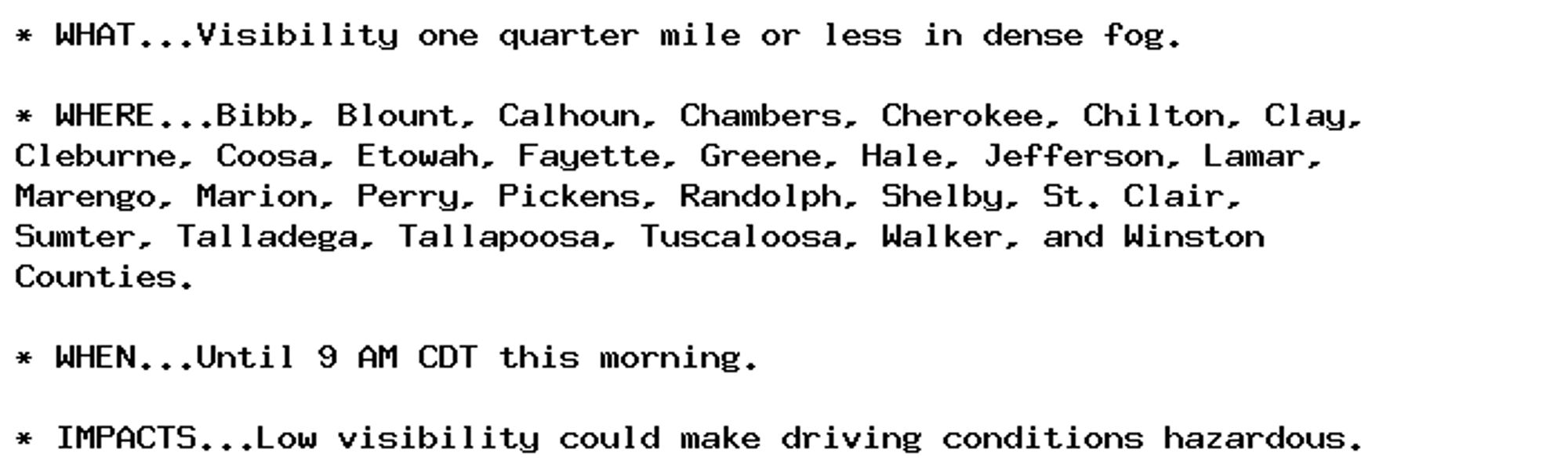 * WHAT...Visibility one quarter mile or less in dense fog.

* WHERE...Bibb, Blount, Calhoun, Chambers, Cherokee, Chilton, Clay,
Cleburne, Coosa, Etowah, Fayette, Greene, Hale, Jefferson, Lamar,
Marengo, Marion, Perry, Pickens, Randolph, Shelby, St. Clair,
Sumter, Talladega, Tallapoosa, Tuscaloosa, Walker, and Winston
Counties.

* WHEN...Until 9 AM CDT this morning.

* IMPACTS...Low visibility could make driving conditions hazardous.