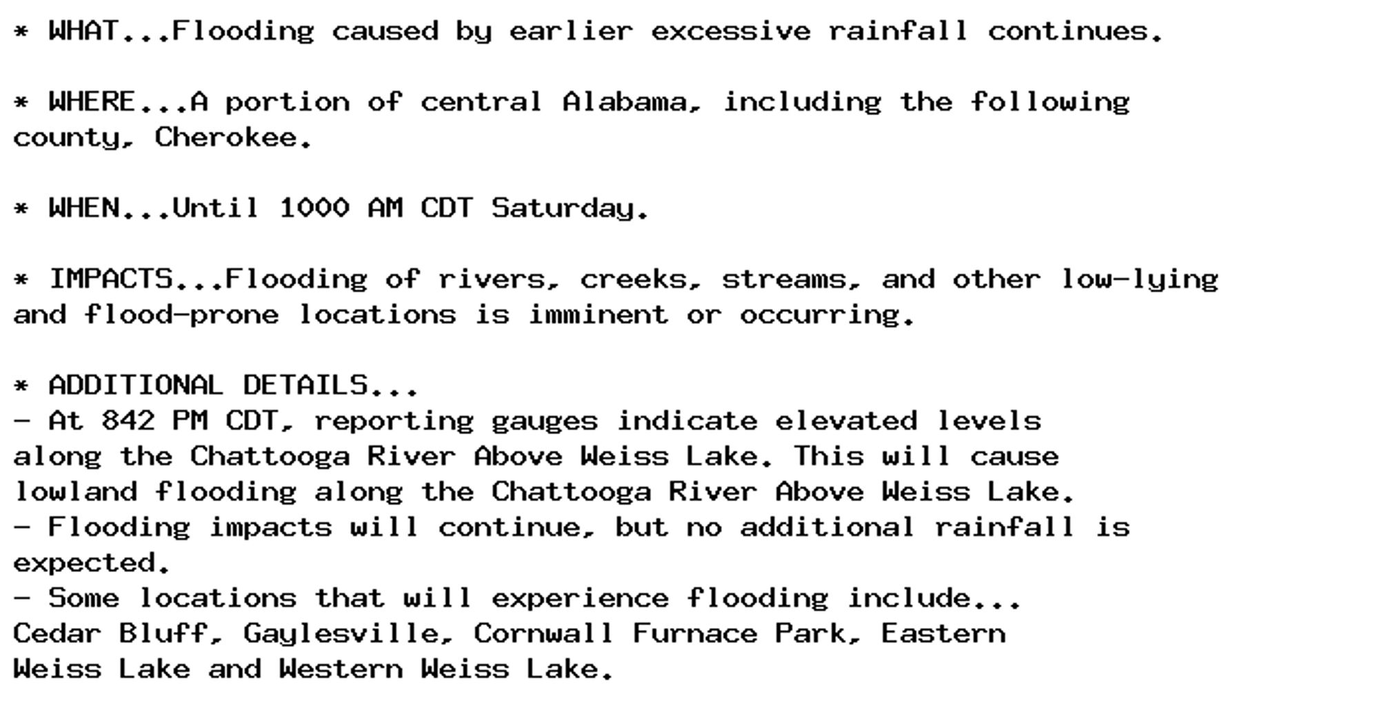 * WHAT...Flooding caused by earlier excessive rainfall continues.

* WHERE...A portion of central Alabama, including the following
county, Cherokee.

* WHEN...Until 1000 AM CDT Saturday.

* IMPACTS...Flooding of rivers, creeks, streams, and other low-lying
and flood-prone locations is imminent or occurring.

* ADDITIONAL DETAILS...
- At 842 PM CDT, reporting gauges indicate elevated levels
along the Chattooga River Above Weiss Lake. This will cause
lowland flooding along the Chattooga River Above Weiss Lake.
- Flooding impacts will continue, but no additional rainfall is
expected.
- Some locations that will experience flooding include...
Cedar Bluff, Gaylesville, Cornwall Furnace Park, Eastern
Weiss Lake and Western Weiss Lake.