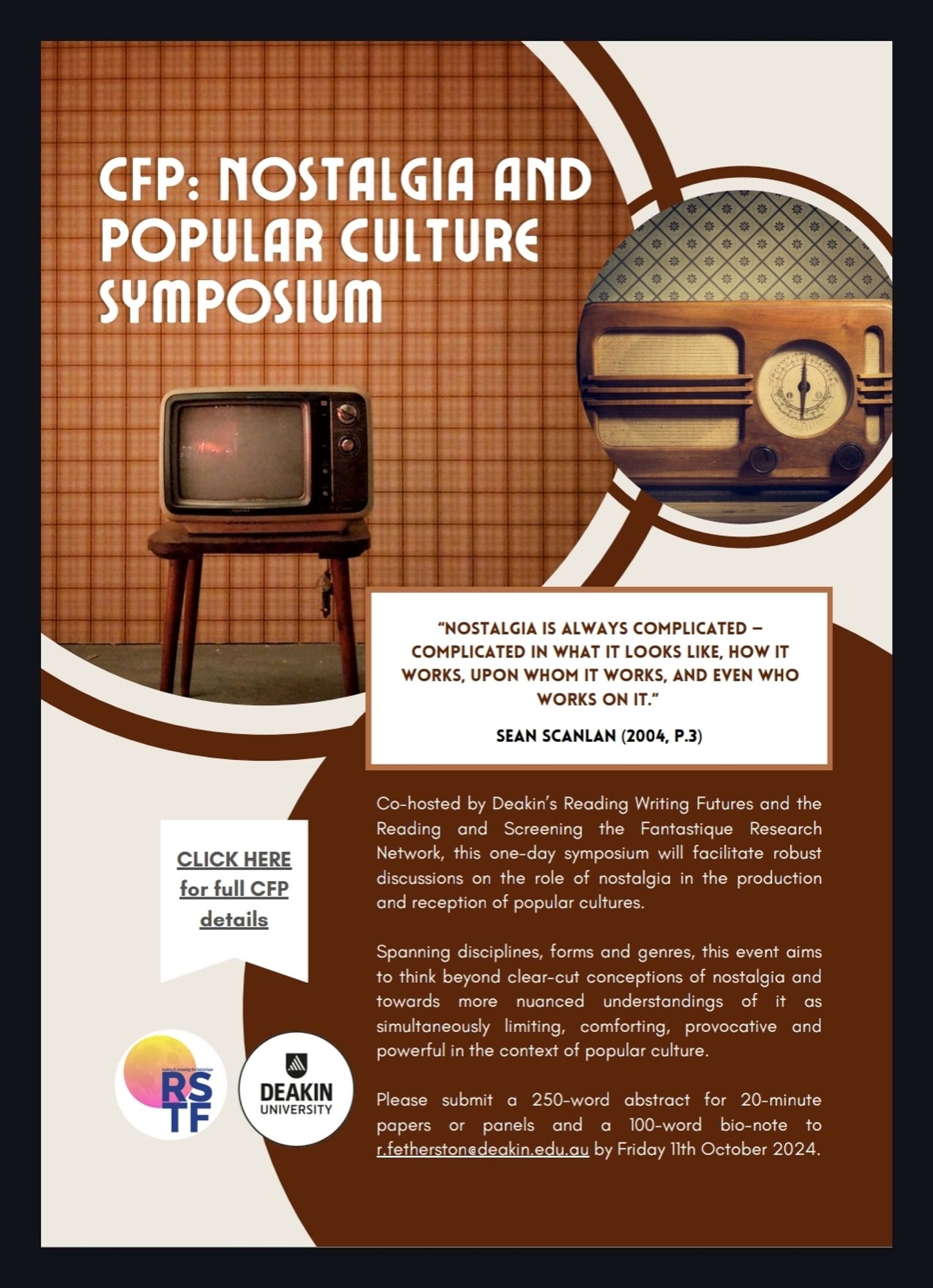 Flyer text:

CFP: Nostalgia and Popular Culture Symposium 

"Nostalgia is always complicated - complicated in what it looks like, how it works, upon whom it works, and even who works on it." Sean Scanlan (2004, p.3)

Cohosted by Deakin's Reading Writing Futures and the Reading & Screening the Fantastique Research Network, this one-day symposium will facilitate robust discussions on the role of nostalgia in the production and reception of popular cultures.

Spanning disciplines, forms and genres, this event aims to think beyond clear-cut conceptions of nostalgia and towards more nuanced understandings of it as simultaneously limiting, comforting, provocative and powerful in the context of popular culture.

Please submit a 250-word abstract for 20-minute papers or panels and a 100-word bio-note to r.fetherston@deakin.edu.au by Friday 11 October 2024.