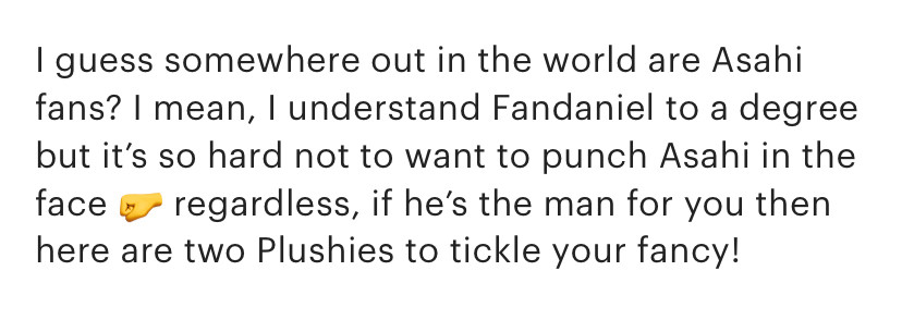 Text from an Etsy listing for Asahi and Fandaniel plushies.  It reads:  "I guess somewhere out in the world are Asahi fans? I mean, I understand Fandaniel to a degree but it's so hard not to want to punch Asahi in the face 🤛 regardless, if he's the man for you, then here are two Plushies to tickle your fancy!"