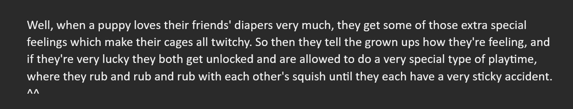 Well, when a puppy loves their friends' diapers very much, they get some of those extra special feelings which make their cages all twitchy. So then they tell the grown ups how they're feeling, and if they're very lucky they both get unlocked and are allowed to do a very special type of playtime, where they rub and rub and rub with each other's squish until they each have a very sticky accident.