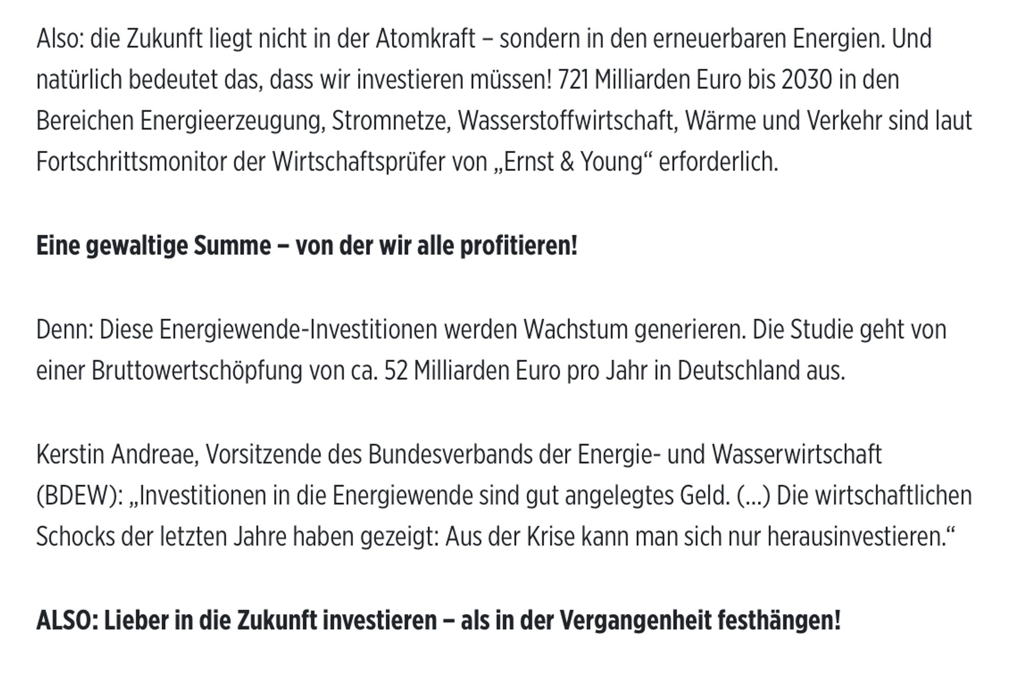 Aus dem Bild-Zeitungs-Artikel:
Also: die Zukunft liegt nicht in der Atomkraft - sondern in den erneuerbaren Energien. Und natürlich bedeutet das, dass wir investieren müssen! 721 Milliarden Euro bis 2030 in den Bereichen Energieerzeugung, Stromnetze, Wasserstoffwirtschaft, Wärme und Verkehr sind laut Fortschrittsmonitor der Wirtschaftsprüfer von „Ernst & Young" erforderlich.
Eine gewaltige Summe - von der wir alle profitieren!
Denn: Diese Energiewende-Investitionen werden Wachstum generieren. Die Studie geht von einer Bruttowertschöpfung von ca. 52 Milliarden Euro pro Jahr in Deutschland aus.
Kerstin Andreae, Vorsitzende des Bundesverbands der Energie- und Wasserwirtschaft
(BDEW): „Investitionen in die Energiewende sind gut angelegtes Geld. (...) Die wirtschaftlichen Schocks der letzten Jahre haben gezeigt: Aus der Krise kann man sich nur herausinvestieren."
ALSO: Lieber in die Zukunft investieren - als in der Vergangenheit festhängen!