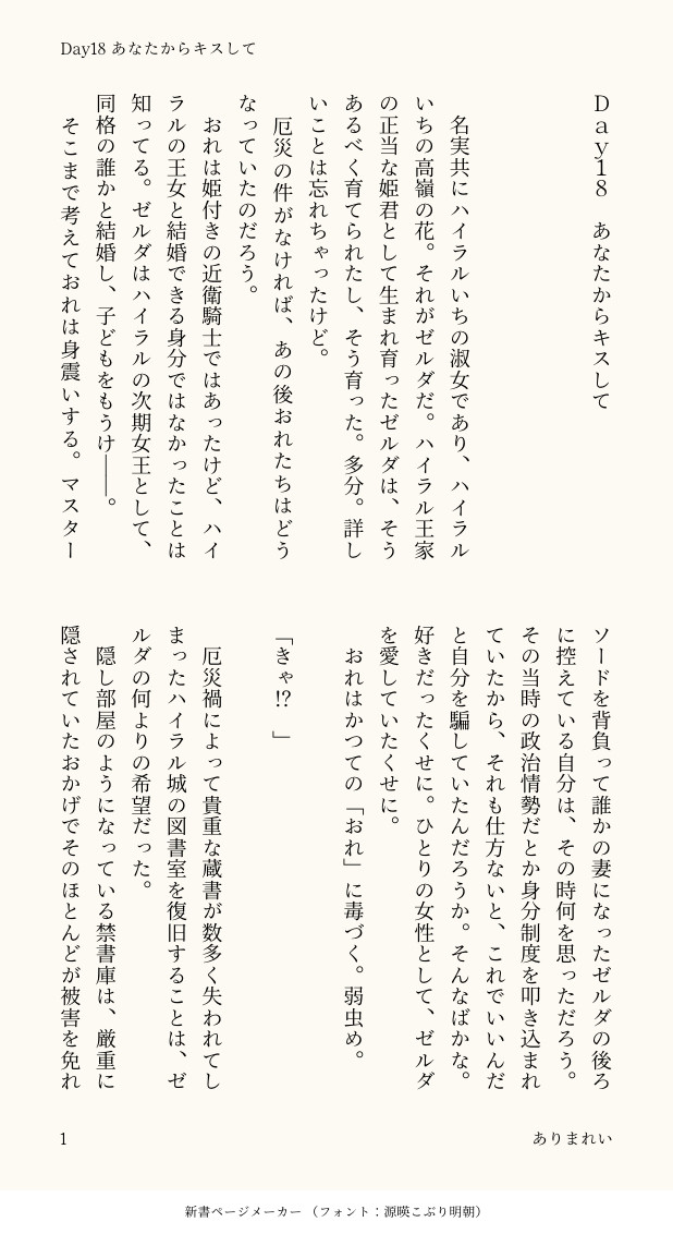 Ｄａｙ１８　あなたからキスして



　名実共にハイラルいちの淑女であり、ハイラルいちの高嶺の花。それがゼルダだ。ハイラル王家の正当な姫君として生まれ育ったゼルダは、そうあるべく育てられたし、そう育った。多分。詳しいことは忘れちゃったけど。
　厄災の件がなければ、あの後おれたちはどうなっていたのだろう。
　おれは姫付きの近衛騎士ではあったけど、ハイラルの王女と結婚できる身分ではなかったことは知ってる。ゼルダはハイラルの次期女王として、同格の誰かと結婚し、子どもをもうけ――。
　そこまで考えておれは身震いする。マスターソードを背負って誰かの妻になったゼルダの後ろに控えている自分は、その時何を思っただろう。その当時の政治情勢だとか身分制度を叩き込まれていたから、それも仕方ないと、これでいいんだと自分を騙していたんだろうか。そんなばかな。好きだったくせに。ひとりの女性として、ゼルダを愛していたくせに。
　おれはかつての「おれ」に毒づく。弱虫め。

「きゃ⁉︎」

　厄災禍によって貴重な蔵書が数多く失われてしまったハイラル城の図書室を復旧することは、ゼルダの何よりの希望だった。
　隠し部屋のようになっている禁書庫は、厳重に隠されていたおかげでそのほとんどが被害を免れ