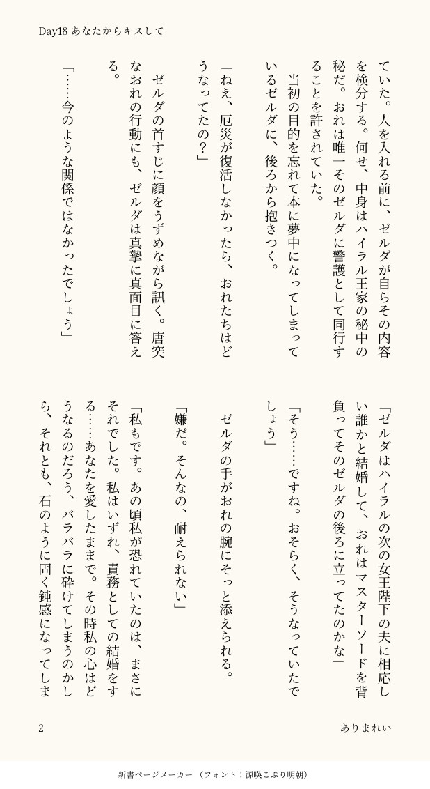 ていた。人を入れる前に、ゼルダが自らその内容を検分する。何せ、中身はハイラル王家の秘中の秘だ。おれは唯一そのゼルダに警護として同行することを許されていた。
　当初の目的を忘れて本に夢中になってしまっているゼルダに、後ろから抱きつく。

「ねえ、厄災が復活しなかったら、おれたちはどうなってたの？」

　ゼルダの首すじに顔をうずめながら訊く。唐突なおれの行動にも、ゼルダは真摯に真面目に答える。

「……今のような関係ではなかったでしょう」

「ゼルダはハイラルの次の女王陛下の夫に相応しい誰かと結婚して、おれはマスターソードを背負ってそのゼルダの後ろに立ってたのかな」

「そう……ですね。おそらく、そうなっていたでしょう」

　ゼルダの手がおれの腕にそっと添えられる。

「嫌だ。そんなの、耐えられない」

「私もです。あの頃私が恐れていたのは、まさにそれでした。私はいずれ、責務としての結婚をする……あなたを愛したままで。その時私の心はどうなるのだろう、バラバラに砕けてしまうのかしら、それとも、石のように固く鈍感になってしま