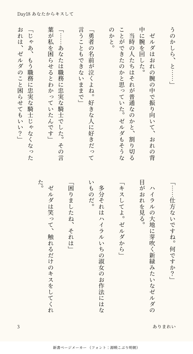 うのかしら、と……」

　ゼルダはおれの腕の中で振り向いて、おれの背中に腕を回した。
　当時の人たちはそれが普通なのかと、割り切ることができたのかと思っていた。ゼルダもそうなのかと。

「勇者の名前が泣くよね。好きな人に好きだって言うこともできないままで」

「……あなたは職務に忠実な騎士でした。その言葉が私を困らせるとわかっていたんです」

「じゃあ、もう職務に忠実な騎士じゃなくなったおれは、ゼルダのこと困らせてもいい？」

「……仕方ないですね。何ですか？」

　ハイラルの大地に芽吹く新緑みたいなゼルダの目がおれを見る。

「キスしてよ。ゼルダから」

　多分それはハイラルいちの淑女のお作法にはないものだ。

「困りましたね、それは」

　ゼルダは笑って、触れるだけのキスをしてくれた。