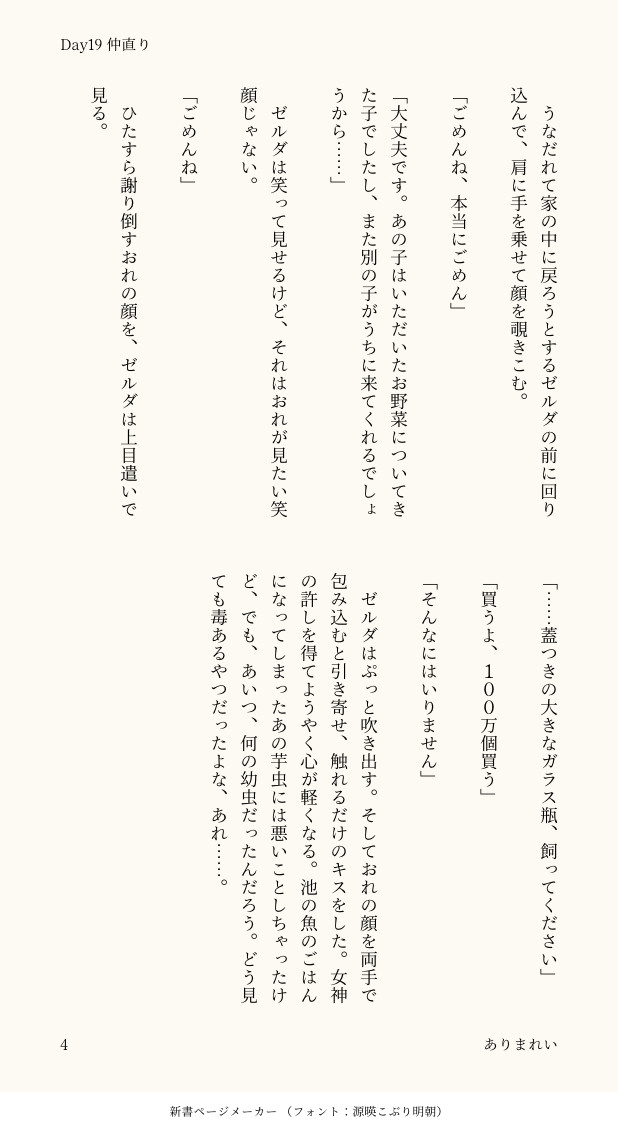 　うなだれて家の中に戻ろうとするゼルダの前に回り込んで、肩に手を乗せて顔を覗きこむ。

「ごめんね、本当にごめん」

「大丈夫です。あの子はいただいたお野菜についてきた子でしたし、また別の子がうちに来てくれるでしょうから……」

　ゼルダは笑って見せるけど、それはおれが見たい笑顔じゃない。

「ごめんね」

　ひたすら謝り倒すおれの顔を、ゼルダは上目遣いで見る。

「……蓋つきの大きなガラス瓶、飼ってください」

「買うよ、１００万個買う」

「そんなにはいりません」

　ゼルダはぷっと吹き出す。そしておれの顔を両手で包み込むと引き寄せ、触れるだけのキスをした。女神の許しを得てようやく心が軽くなる。池の魚のごはんになってしまったあの芋虫には悪いことしちゃったけど、でも、あいつ、何の幼虫だったんだろう。どう見ても毒あるやつだったよな、あれ……。