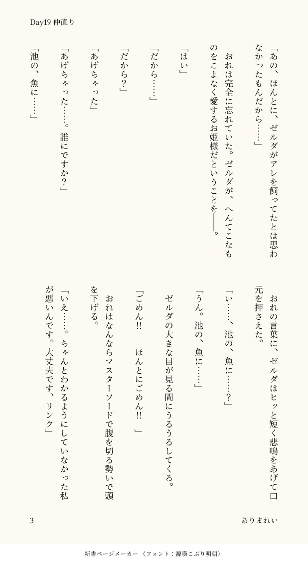 「あの、ほんとに、ゼルダがアレを飼ってたとは思わなかったもんだから……」

　おれは完全に忘れていた。ゼルダが、へんてこなものをこよなく愛するお姫様だということを――。

「はい」

「だから……」

「だから？」

「あげちゃった」

「あげちゃった……。誰にですか？」

「池の、魚に……」

　おれの言葉に、ゼルダはヒッと短く悲鳴をあげて口元を押さえた。

「い……、池の、魚に……？」

「うん。池の、魚に……」

　ゼルダの大きな目が見る間にうるうるしてくる。

「ごめん‼︎　ほんとにごめん‼︎」

　おれはなんならマスターソードで腹を切る勢いで頭を下げる。

「いえ……。ちゃんとわかるようにしていなかった私が悪いんです。大丈夫です、リンク」