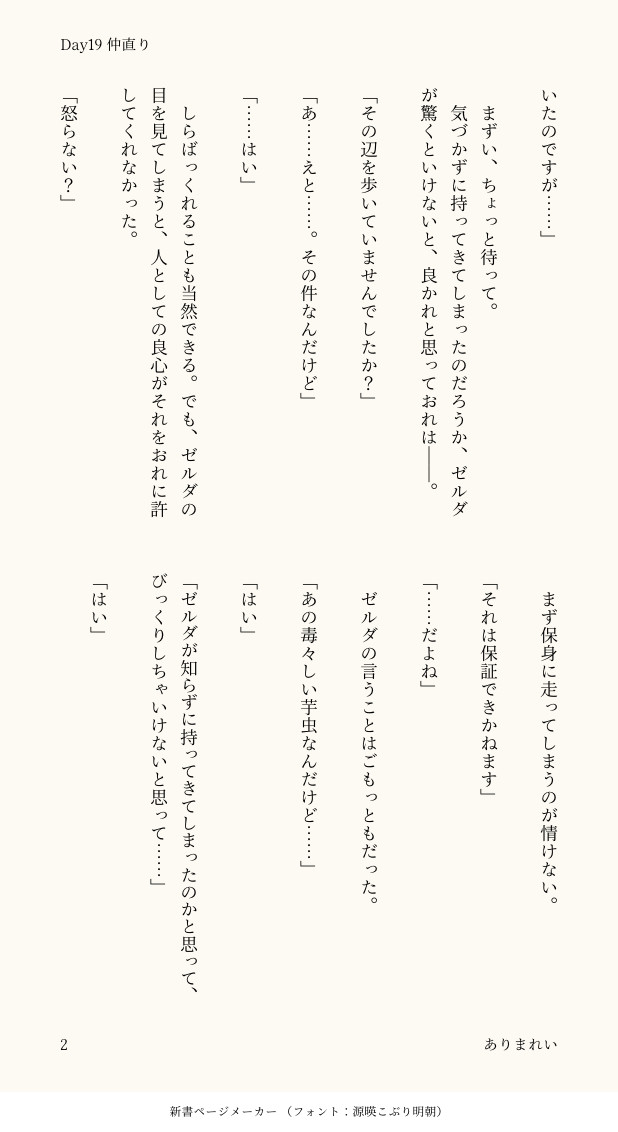 いたのですが……」

　まずい、ちょっと待って。
　気づかずに持ってきてしまったのだろうか、ゼルダが驚くといけないと、良かれと思っておれは――。

「その辺を歩いていませんでしたか？」

「あ……えと……。その件なんだけど」

「……はい」

　しらばっくれることも当然できる。でも、ゼルダの目を見てしまうと、人としての良心がそれをおれに許してくれなかった。

「怒らない？」

　まず保身に走ってしまうのが情けない。

「それは保証できかねます」

「……だよね」

　ゼルダの言うことはごもっともだった。

「あの毒々しい芋虫なんだけど……」

「はい」

「ゼルダが知らずに持ってきてしまったのかと思って、びっくりしちゃいけないと思って……」

「はい」