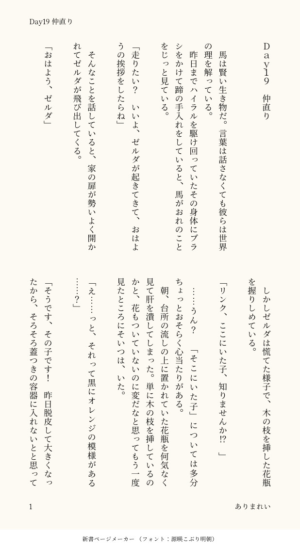 Ｄａｙ１９　仲直り


　馬は賢い生き物だ。言葉は話さなくても彼らは世界の理を解っている。
　昨日までハイラルを駆け回っていたその身体にブラシをかけて蹄の手入れをしていると、馬がおれのことをじっと見ている。

「走りたい？　いいよ、ゼルダが起きてきて、おはようの挨拶をしたらね」

　そんなことを話していると、家の扉が勢いよく開かれてゼルダが飛び出してくる。

「おはよう、ゼルダ」

　しかしゼルダは慌てた様子で、木の枝を挿した花瓶を握りしめている。

「リンク、ここにいた子、知りませんか⁉︎」

　……うん？　「そこにいた子」については多分ちょっとおそらく心当たりがある。
　朝、台所の流しの上に置かれていた花瓶を何気なく見て肝を潰してしまった。単に木の枝を挿しているのかと、花もついていないのに変だなと思ってもう一度見たところにそいつは、いた。

「え……っと、それって黒にオレンジの模様がある……？」

「そうです、その子です！　昨日脱皮して大きくなったから、そろそろ蓋つきの容器に入れないとと思って