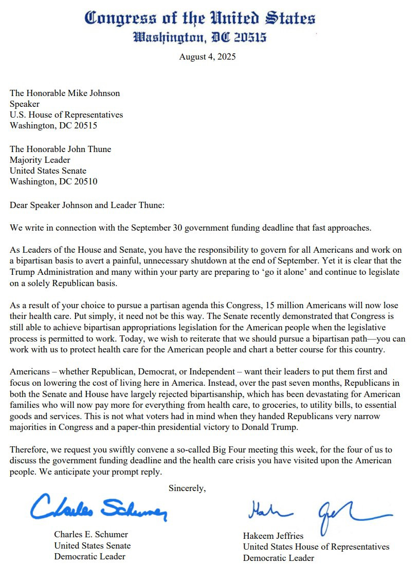 Congress of the U.S. 
Aug. 4, 2025
The Hon Mike Johnson Speaker
U.S. House of Representatives
The Honorable John Thune
Majority Leader
U.S. Senate
Dear Speaker Johnson & Leader Thune:
We write in connection with the Sept. 30 government funding deadline that fast approaches. As Leaders of the House and Senate, you have the responsibility to govern for all Americans and work on a bipartisan basis to avert a painful, unnecessary shutdown at the end of September. Yet it is clear that the Trump Administration and many within your party are preparing to 'go it alone' and continue to legislate on a solely Republican basis.
As a result of your choice to pursue a partisan agenda this Congress, 15 million Americans will now lose their health care. Put simply, it need not be this way. The Senate recently demonstrated that Congress is still able to achieve bipartisan appropriations legislation for the American people when the legislative process is permitted to work. Today, we wish to reiterate that we should pursue a bipartisan path— you can work with us to protect health care for the American people and chart a better course for this country. Americans - whether Republican, Democrat, or Independent - want their leaders to put them first and focus on lowering the cost of living here in America. Instead, over the past seven months, Republicans in both the Senate and House have largely rejected bipartisanship, which has been devastating for American families who will now pay more for everything from health care, to groceries, to utility bills, to essential goods and services. This is not what voters had in mind when they handed Republicans very narrow majorities in Congress and a paper-thin presidential victory to Donald Trump.
Therefore, we request you swiftly convene a so-called Big Four meeting this week, for the four of us to discuss the government funding deadline and the health care crisis you have visited upon the American people. We anticipate your prompt reply.
Sincerel…