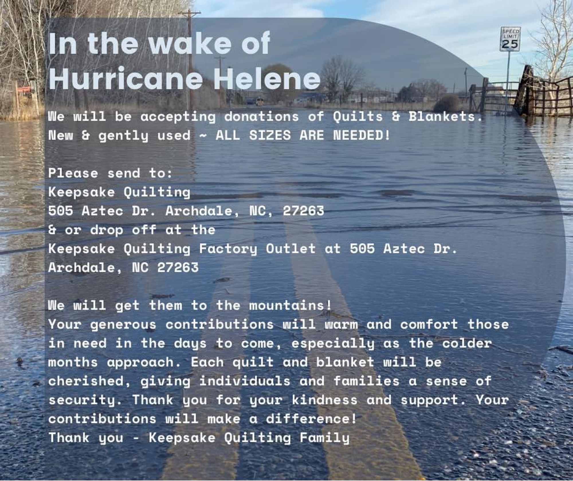 In the wake of Hurricane Helene, we will be accepting donations of Quilts and Blankets. New and gently used, ALL SIZES ARE NEEDED! 

Please send to:
Keepsake Quilting
505 Aztec Drive 
Archdale, NC 27283

Or drop off at the Keepsake Quilting Factory Outlet at the same address. 

We will get them to the mountains! Your generous contributions will warm and comfort those in need in the days to come, especially as the cooler months approach. Each quilt and blanket will be cherished, giving individuals and families a sense of security. Thank you for your kindness and support. Your contributions will make a difference! 

Thank you - Keepsake Quilting Family