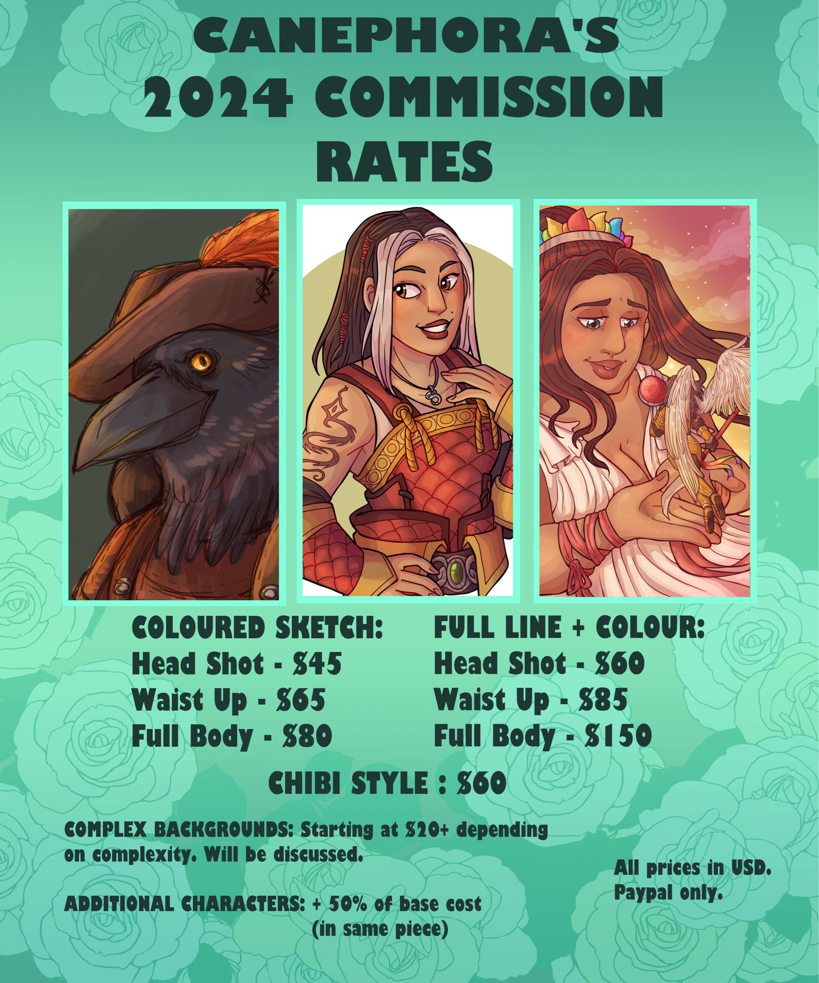 Canephora’s 2024 Commission Rates 
Coloured sketch:
Headshot $45
Waist Up - $65
Full Body $80

Full line + Colour:
Head Shot - $60
Waist Up - $85
Full Body - $150

Chibi Style - $60 

Complex backgrounds: Starting at $20+ depending on complexity, will be discussed

Additional characters: + 50% of base cost (in same piece)

All prices in USD
PayPal Only