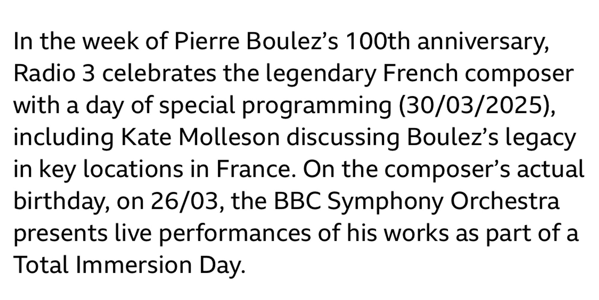 In the week of Pierre Boulez’s 100th anniversary, Radio 3 celebrates the legendary French composer with a day of special programming (30/03/2025), including Kate Molleson discussing Boulez’s legacy in key locations in France. On the composer’s actual birthday, on 26/03, the BBC Symphony Orchestra presents live performances of his works as part of a Total Immersion Day.