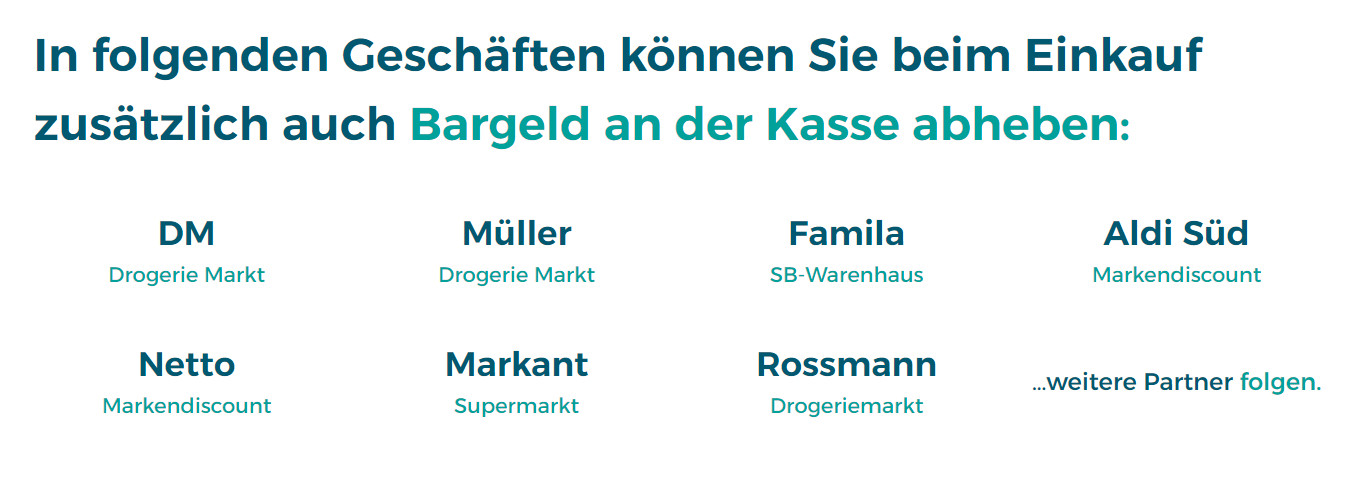 In folgenden Geschäften können Sie beim Einkauf zusätzlich auch Bargeld an der Kasse abheben:
DM
Drogerie Markt

Müller
Drogerie Markt

Famila
SB-Warenhaus

Aldi Süd
Markendiscount

Netto
Markendiscount

Markant
Supermarkt

Rossmann
Drogeriemarkt

…weitere Partner folgen.