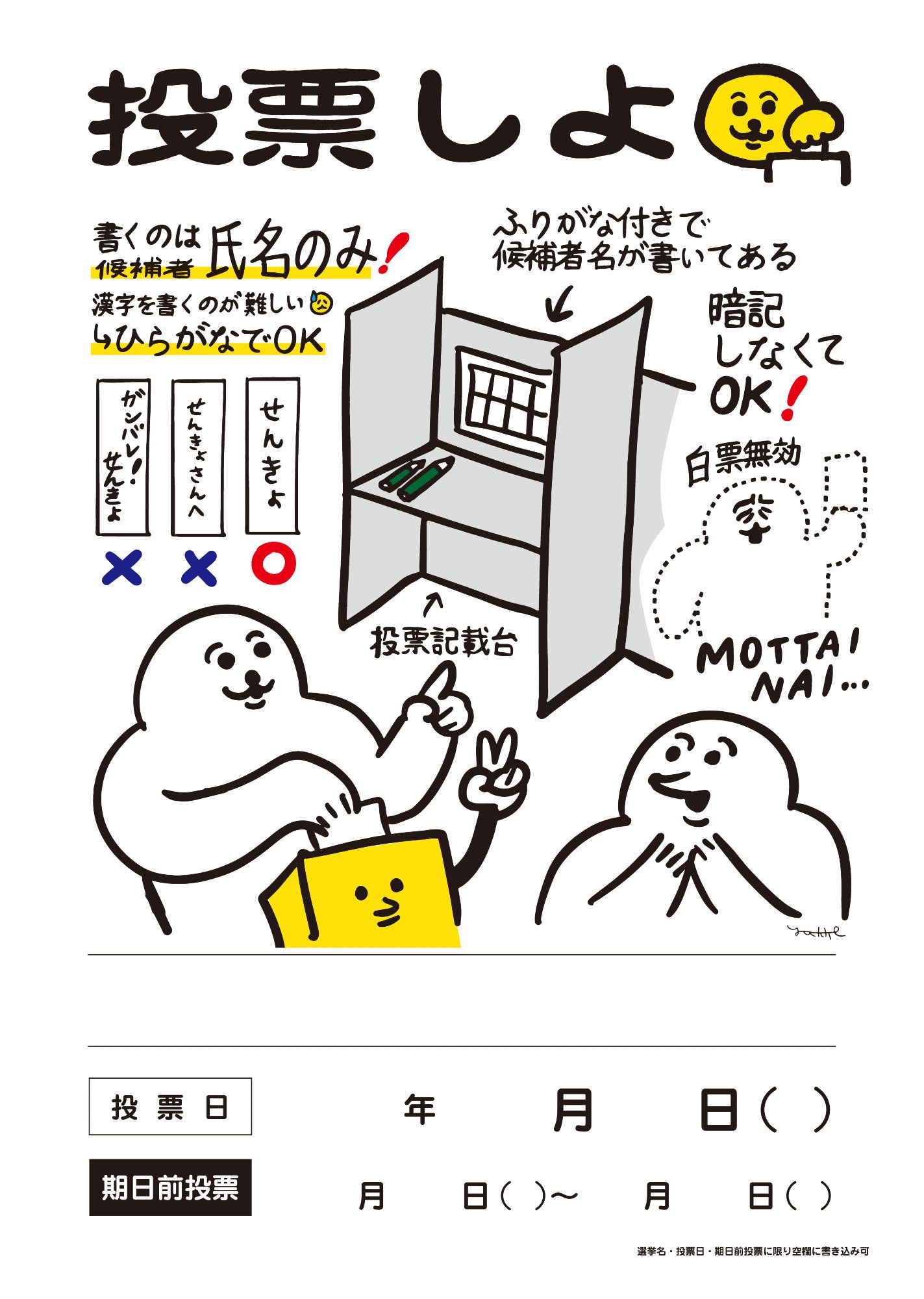 タイトル「投票しよ」
「書くのは候補者氏名のみ！」
「漢字を書くのが難しい→ひらがなでOK」の文字。
良い例「せんきょ」名前のみが書かれている。
悪い例１「せんきょさんへ」
悪い例２「ガンバレ！せんきょ」
悪い例は氏名以外の文字が書かれている。

中央に投票記載台のイラスト。
「ふりがな付きで候補者氏名が書いてある。暗記しなくてOK！」の説明文
イラストの右側に「白票無効。MOTTAINAI（もったいない）」の文字と
投票用紙を持ち、顔を歪め、消え入りそうな白い生き物。

投票台のイラストの下には
左手で投票台を指さしながら、右手で投票箱に投票している様子の白い生き物と、
説明を受けて納得している様子の白い生き物のイラスト。

イラストの下に「選挙名」「投票日」「期日前投票」が書き込めるスペースがある
右端に小さく「選挙名・投票日・期日前投票に限り空欄に書き込み可」と注意書き