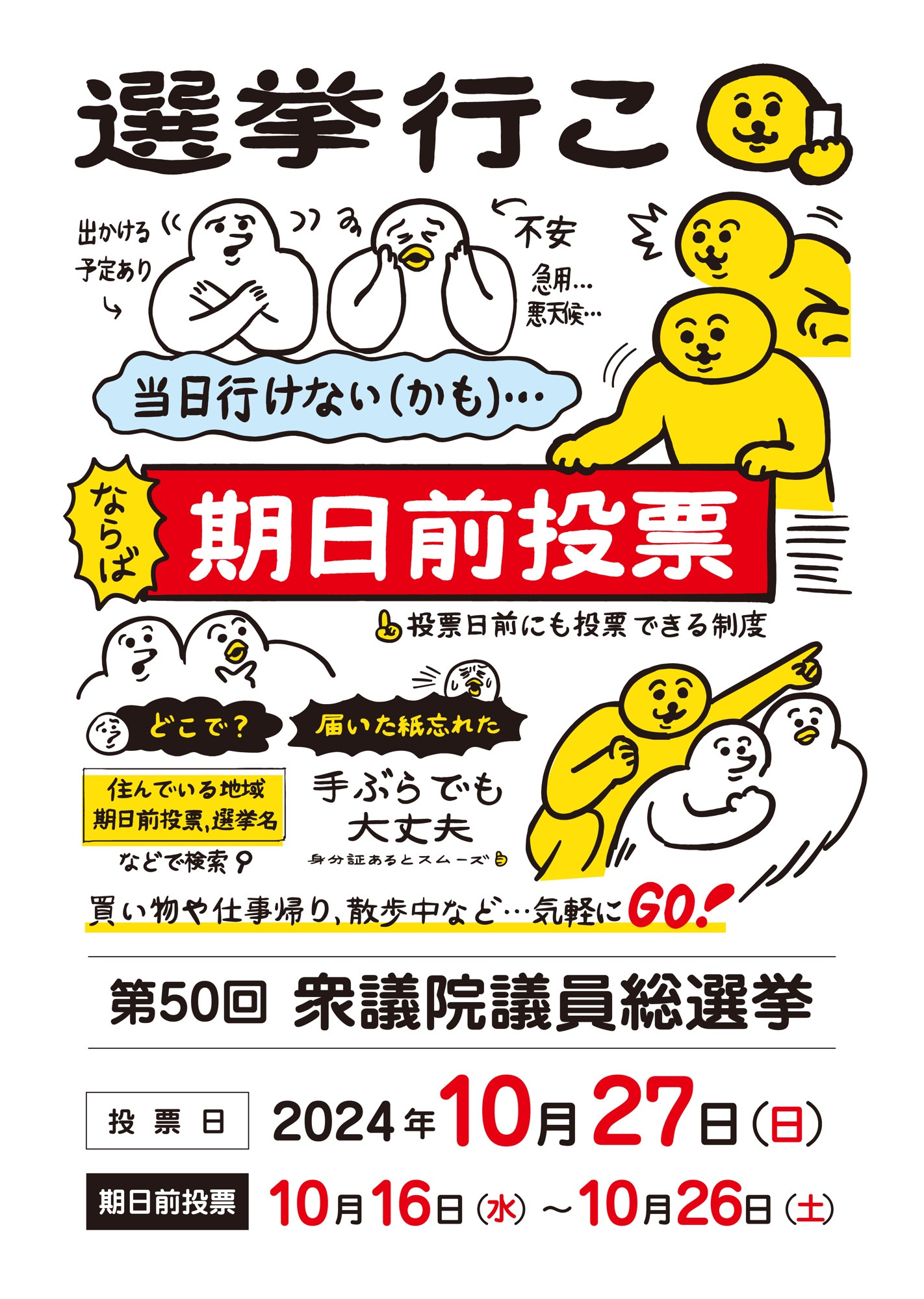 タイトル「選挙いこ」
 「出かける予定あり」の文字の横に、胸の手前で✗マークのジェスチャーをしている生き物Aのイラスト 。
「不安（急用、悪天候…）」の文字の横に、不安そうな表情の生き物Bのイラスト。
２人の下に「当日行けない（かも）…」の文字 それを見て、「ならば　期日前投票」と文字の入った看板を出している生き物Cのイラスト。
その下に「投票日前にも投票できる制度」の文字と、看板を見つめるAとBのイラスト 「どこで？」の問いの文字 その下に「住んでいる地域、期日前投票、選挙名などで検索」の答えの文字 「届いた紙忘れた」の問いの文字。
その下に「手ぶらでも大丈夫（身分証あるとスムーズ）」の答えの文字。その下に「買い物や散歩帰り、散歩中など…気軽にGO！」の文字と共に Cが指差した方向にAとBが勢いよく向かっているイラスト。

「第50回衆議院議員総選挙」
「投票日　2024年10日27日 日曜日」
「期日前投票　10月16日水曜日〜10月26日土曜日」の文字