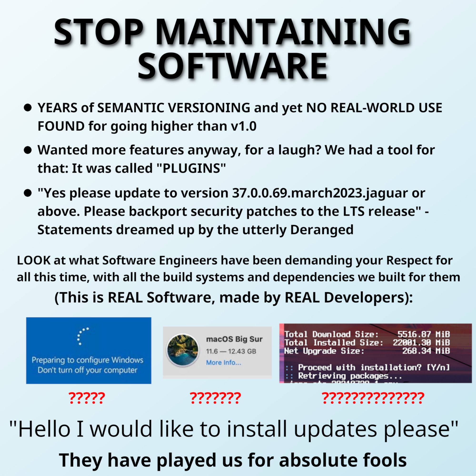 STOP MAINTAINING SOFTWARE. - YEARS of SEMANTIC VERSIONING and yet NO REAL-WORLD USE FOUND for going higher than v1.0 - Wanted more features anyway, for a laugh? We had a tool for that: It was called "PLUGINS" - "Yes please update to version 37.0.0.69.march2023.jaguar or above. Please backport security patches to the LTS release" - Statements dreamed up by the utterly Deranged. LOOK at what Software Engineers have been demanding your Respect for all this time, with all the build systems and dependencies we built for them. (This is REAL Software, made by REAL Developers): A screenshot of windows update. A screenshot of a 12.43GB macOS Big Sur update. A screenshot of an Arch Linux update with a "total installed size" of 22001.30MiB. "Hello I would like to install updates please". They have played us for absolute fools.