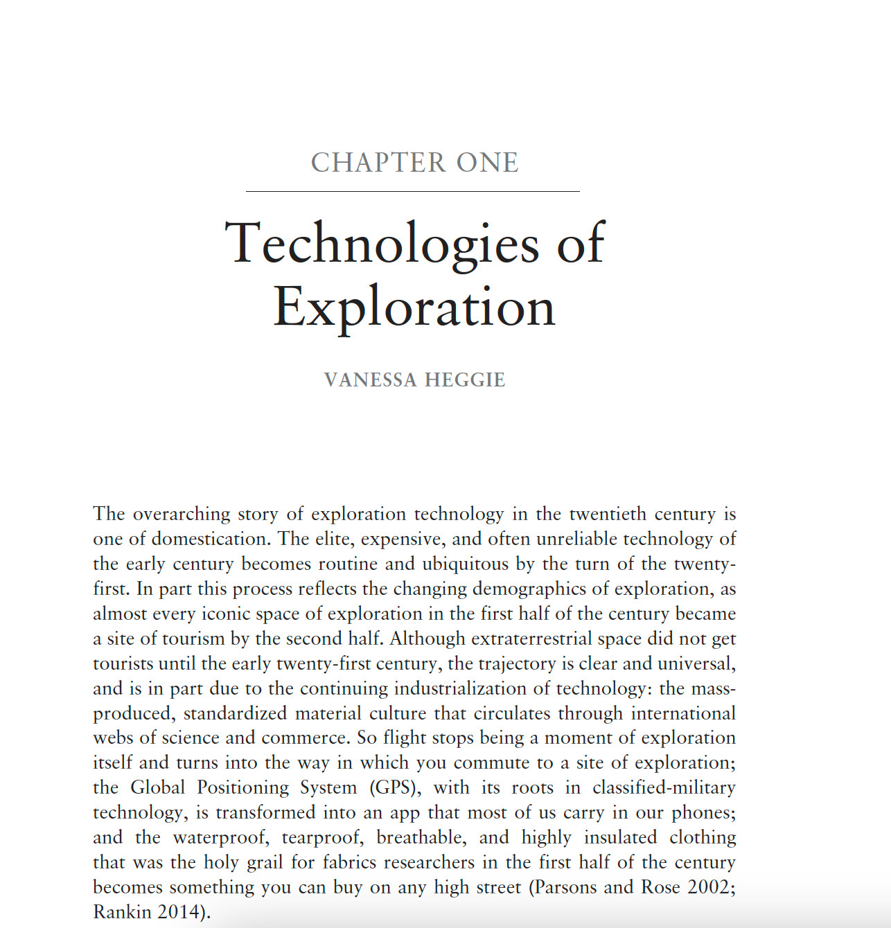 screen shot of a pdf chapter, text reads "CHAPTER ONE:Technologies of Exploration VANESSA HEGGIE
The overarching story of exploration technology in the twentieth century is
one of domestication. The elite, expensive, and often unreliable technology of
the early century becomes routine and ubiquitous by the turn of the twentyfirst.
In part this process reflects the changing demographics of exploration, as
almost every iconic space of exploration in the first half of the century became
a site of tourism by the second half. Although extraterrestrial space did not get
tourists until the early twenty-first century, the trajectory is clear and universal,
and is in part due to the continuing industrialization of technology: the massproduced,
standardized material culture that circulates through international
webs of science and commerce. So flight stops being a moment of exploration
itself and turns into the way in which you commute to a site of exploration;
the Global Positioning System..."