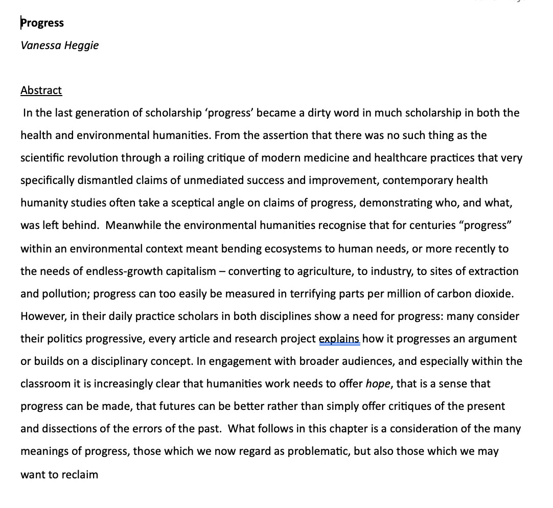 word document screenshot "Progress 
Vanessa Heggie

Abstract
 In the last generation of scholarship ‘progress’ became a dirty word in much scholarship in both the health and environmental humanities. From the assertion that there was no such thing as the scientific revolution through a roiling critique of modern medicine and healthcare practices that very specifically dismantled claims of unmediated success and improvement, contemporary health humanity studies often take a sceptical angle on claims of progress, demonstrating who, and what, was left behind.  Meanwhile the environmental humanities recognise that for centuries “progress” within an environmental context meant bending ecosystems to human needs, or more recently to the needs of endless-growth capitalism – converting to agriculture, to industry, to sites of extraction and pollution; progress can too easily be measured in terrifying parts per million of carbon dioxide. However, in their daily practice scholars..."