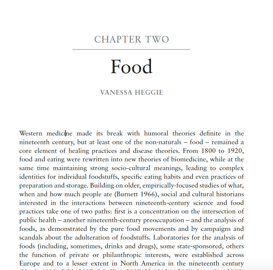 screen shot of a chapter "CHAPTER TWO Food VANESSA HEGGIE
Western medicine made its break with humoral theories definite in the
nineteenth century, but at least one of the non-naturals – food – remained a
core element of healing practices and disease theories. From 1800 to 1920,
food and eating were rewritten into new theories of biomedicine, while at the
same time maintaining strong socio-cultural meanings, leading to complex
identities for individual foodstuffs, specific eating habits and even practices of
preparation and storage. Building on older, empirically-focused studies of what,
when and how much people ate (Burnett 1966), social and cultural historians
interested in the interactions between nineteenth-century science and food
practices take one of two paths: first is a concentration on the intersection of
public health – another nineteenth-century preoccupation – and the analysis of
foods, as demonstrated by the pure food movements and by campaigns and
scandals about..."