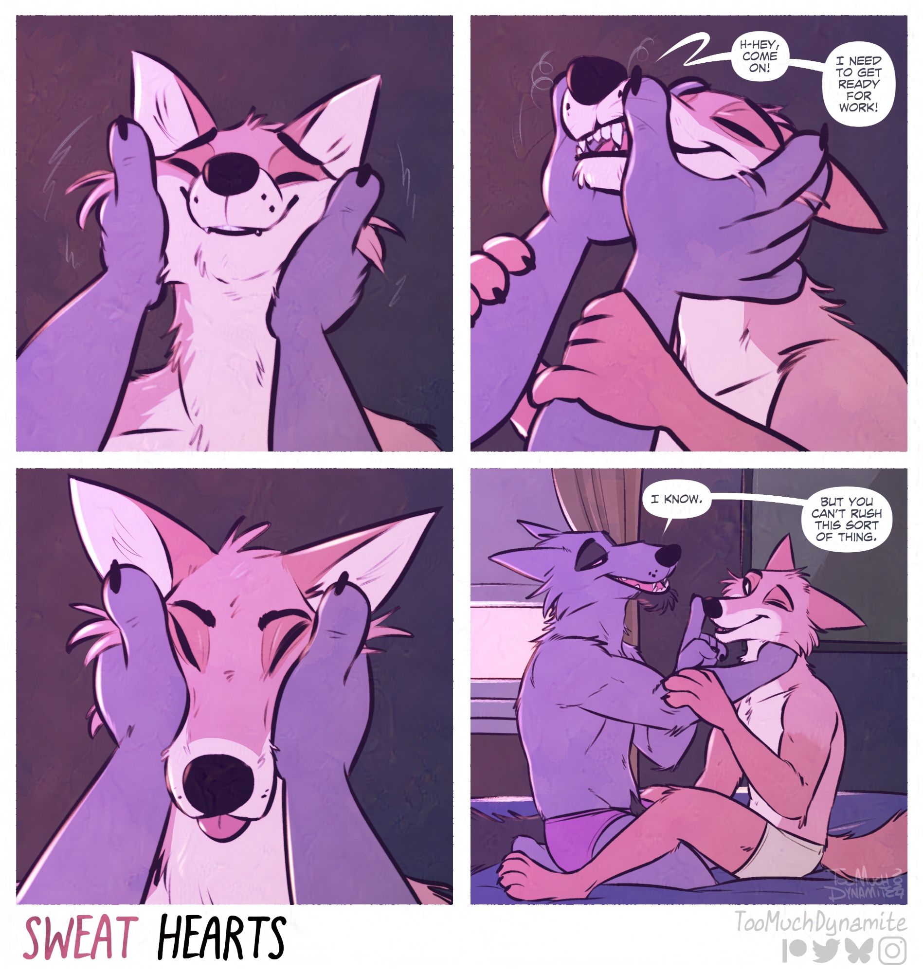 Sweat Hearts, #10 entitled “Squoomsh”

Panel 1. Huely’s face is held up by Gelle’s large hands. Smiling with his eyes tenderly shut, churring as the wolf’s claws scratch behind his ears.

Panel 2. Another shot of Huely receiving more attention. “H-hey, come on! I need to get ready for work!” He struggles to speak as large thumbs ruffle and swirl over his whiskers. Giving Huely an awkward, toothy smile.

Panel 3. Huely’s face is gently palmed upward. A distinct, squished expression marks his face that’s too cute for words.

Panel 4. Zoomed out, Gelle is seen giving his fox more tender affection. “I know.” Gelle begins, tapping a claw to Huely’s snout. “But you can’t rush this sort of thing.”

He’s right, you know. 💜