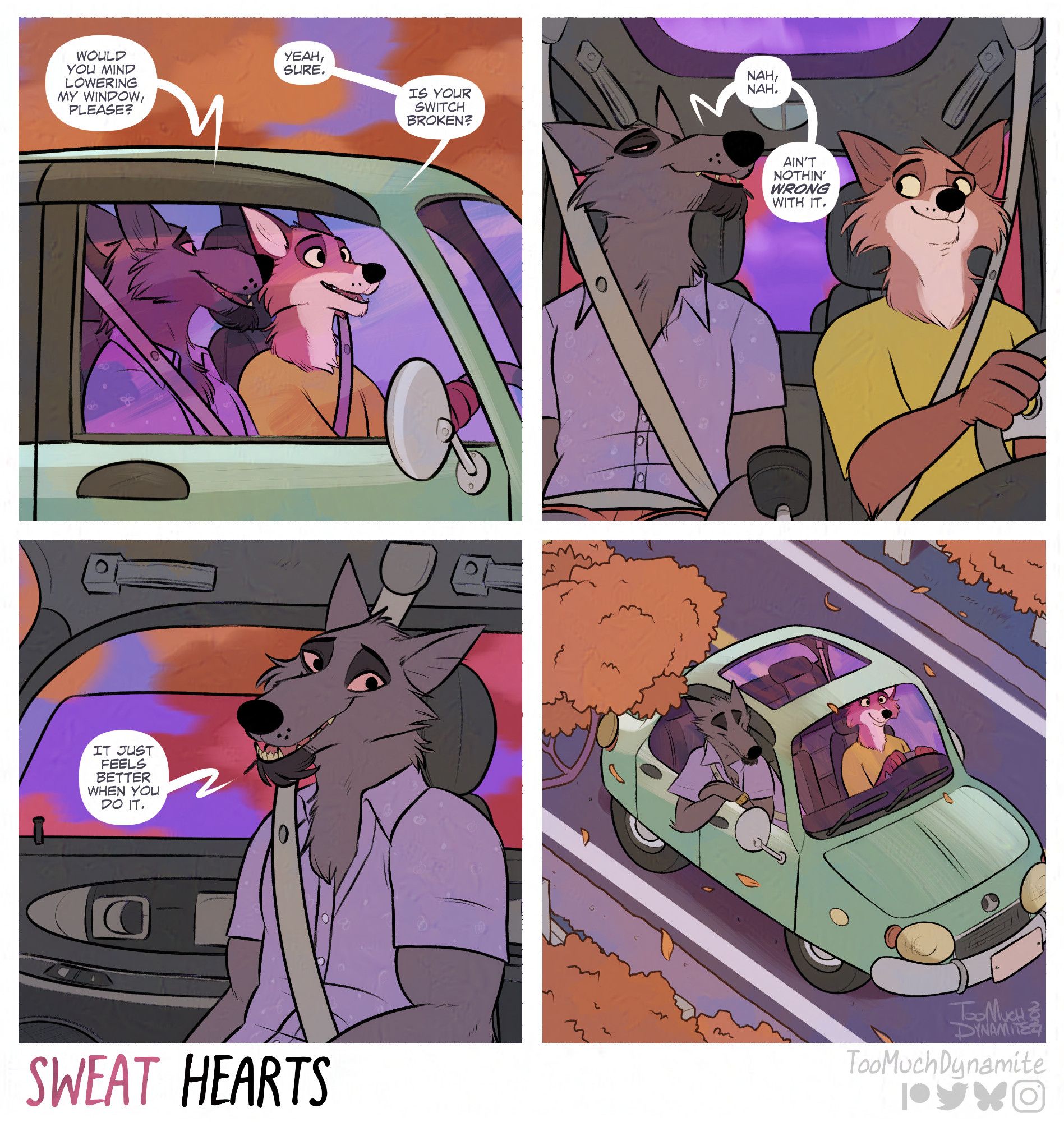 Sweat Hearts, a 4-panel comic.

1. Huely is driving Gelle through the countryside to see the season changing to fall. Driving by miles of red, orange, and yellow trees.

Gelle turns to Huely, "Would you mind lowering my window, please?"

Huely replies, "Yeah, sure. Is your switch broken?"

2. "Nah, nah. Ain't nothin' wrong with it." Gelle says plainly.

3. Gelle's window begins to lower while he explains. "It just feels better when you do it."

4. The final panel shows Gelle leaning out the window. The cool autumn wind blowing past him as they venture out together.