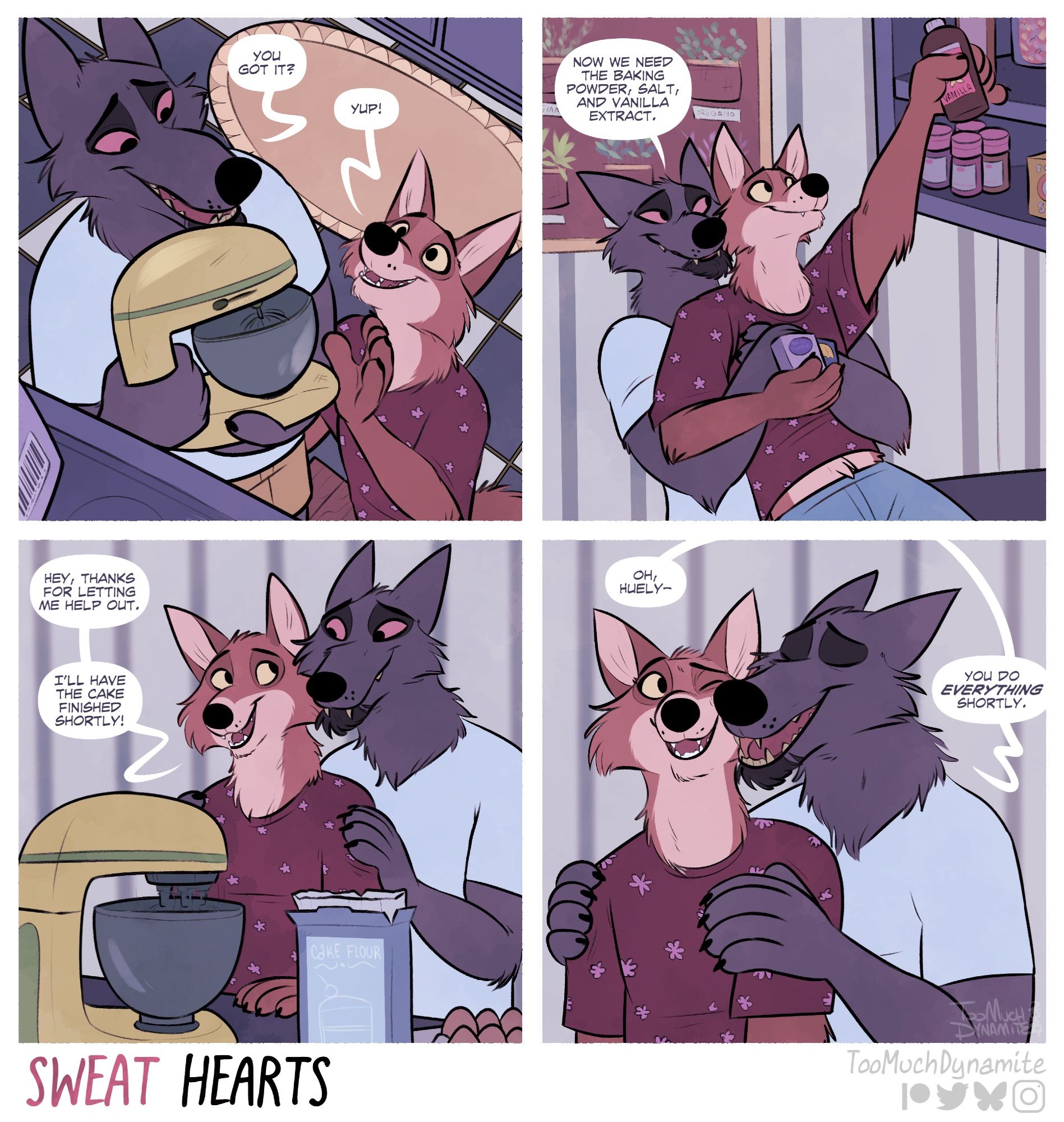 Sweat Hearts, a 4-panel comic.

panel 1: Gelle is seen standing on a stool, lowering an electric mixer to hand down to Huely carefully. “You got it?” Gelle asks. “Yup!” Huely reassures, holding his hands up.

panel 2: Gelle is boosting Huely up to reach ingredients from a higher cabinet that Huely would otherwise not be able to reach. “Now we need the baking powder, salt, and vanilla extract.” Gelle says as Huely holds the ingredients in his arms.

panel 3: Gelle looms over Huely, watching as the mixer is combining the ingredients. “Hey, thanks for helping me out. I’ll have the cake finished shortly!” says Huely.

panel 4: Huely, who is a few inches shorter than Gelle, gets a tender nuzzle to his cheek by the wolf. “Oh Huely—“ chuckles Gelle. “You do everything shortly.”