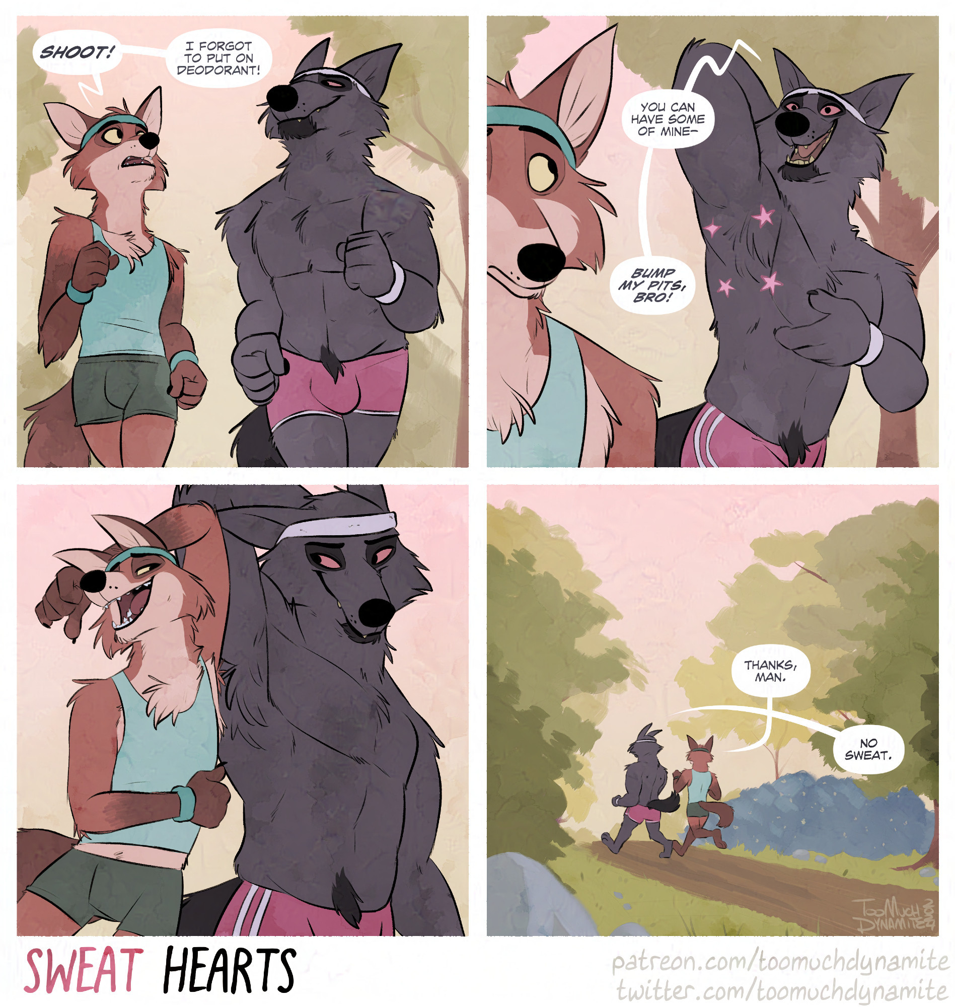 A 4-panel comic entitled, "Sweat Hearts".

Panel 1: An anthropomorphic fox and wolf are going on a jog along a forest-y trail.

Huely (fox): "Shoot! I forgot to put on deodorant!"

Panel 2, Gelle (wolf): "You can have some of mine--bump my pits, bro!"

Panel 3: The two bump arm pits together, like a high-five.

Panel 4: The two are seen jogging off into the distance along the trail hugged by trees.

Huely: "Thanks, man."

Gelle: "No sweat."