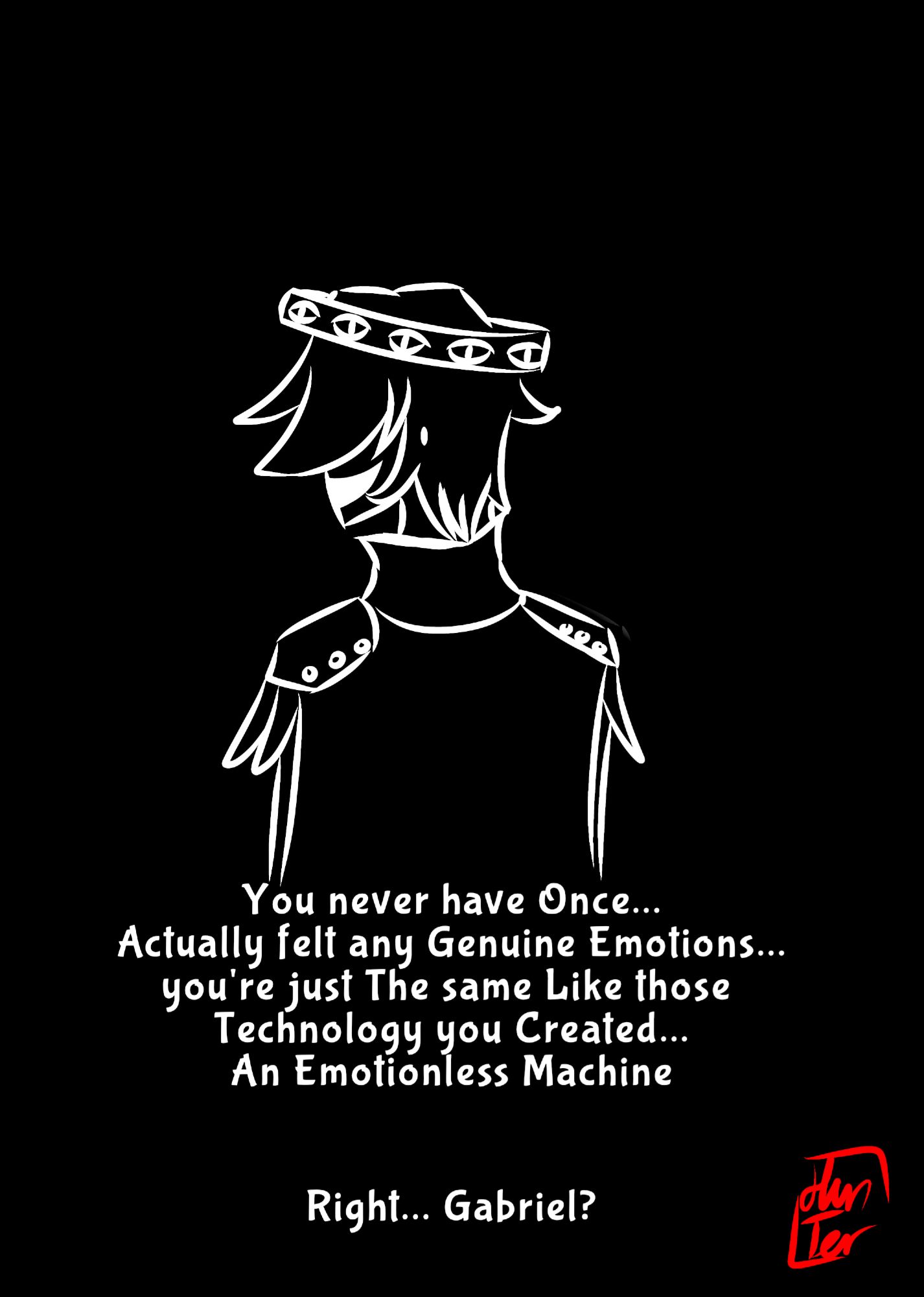 [the Dialogue All of it are Metatron's]
'you have have once...
Actually felt any Genuine Emotions...
You're just the same like those Technology you created...
An emotionless Machine...

Right... Gabriel?'