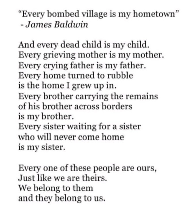 "Every bombed village is my hometown"
- James Baldwin
And every dead child is my child.
Every grieving mother is my mother.
Every crying father is my father.
Every home turned to rubble is the home I grew up in.
Every brother carrying the remains of his brother across borders is my brother.
Every sister waiting for a sister who will never come home is my sister.
Every one of these people are ours, Just like we are theirs.
We belong to them and they belong to us.