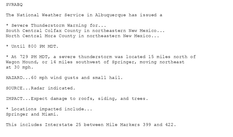 SVRABQ

The National Weather Service in Albuquerque has issued a

* Severe Thunderstorm Warning for...
South Central Colfax County in northeastern New Mexico...
North Central Mora County in northeastern New Mexico...

* Until 800 PM MDT.

* At 729 PM MDT, a severe thunderstorm was located 15 miles north of
Wagon Mound, or 14 miles southwest of Springer, moving northeast
at 30 mph.

HAZARD...60 mph wind gusts and small hail.

SOURCE...Radar indicated.

IMPACT...Expect damage to roofs, siding, and trees.

* Locations impacted include...
Springer and Miami.

This includes Interstate 25 between Mile Markers 399 and 422.