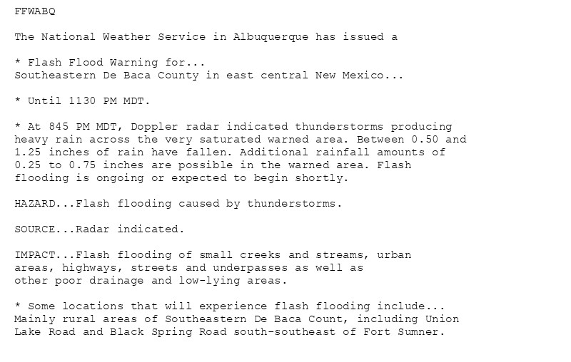 FFWABQ

The National Weather Service in Albuquerque has issued a

* Flash Flood Warning for...
Southeastern De Baca County in east central New Mexico...

* Until 1130 PM MDT.

* At 845 PM MDT, Doppler radar indicated thunderstorms producing
heavy rain across the very saturated warned area. Between 0.50 and
1.25 inches of rain have fallen. Additional rainfall amounts of
0.25 to 0.75 inches are possible in the warned area. Flash
flooding is ongoing or expected to begin shortly.

HAZARD...Flash flooding caused by thunderstorms.

SOURCE...Radar indicated.

IMPACT...Flash flooding of small creeks and streams, urban
areas, highways, streets and underpasses as well as
other poor drainage and low-lying areas.

* Some locations that will experience flash flooding include...
Mainly rural areas of Southeastern De Baca Count, including Union
Lake Road and Black Spring Road south-southeast of Fort Sumner.