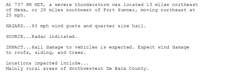 At 737 PM MDT, a severe thunderstorm was located 13 miles northeast
of Mesa, or 29 miles southwest of Fort Sumner, moving northeast at
25 mph.

HAZARD...60 mph wind gusts and quarter size hail.

SOURCE...Radar indicated.

IMPACT...Hail damage to vehicles is expected. Expect wind damage
to roofs, siding, and trees.

Locations impacted include...
Mainly rural areas of Southwestern De Baca County.