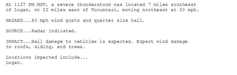 At 1127 PM MDT, a severe thunderstorm was located 7 miles southeast
of Logan, or 22 miles east of Tucumcari, moving northeast at 30 mph.

HAZARD...60 mph wind gusts and quarter size hail.

SOURCE...Radar indicated.

IMPACT...Hail damage to vehicles is expected. Expect wind damage
to roofs, siding, and trees.

Locations impacted include...
Logan.