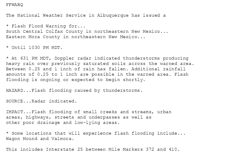 FFWABQ

The National Weather Service in Albuquerque has issued a

* Flash Flood Warning for...
South Central Colfax County in northeastern New Mexico...
Eastern Mora County in northeastern New Mexico...

* Until 1030 PM MDT.

* At 631 PM MDT, Doppler radar indicated thunderstorms producing
heavy rain over previously saturated soils across the warned area.
Between 0.25 and 1 inch of rain has fallen. Additional rainfall
amounts of 0.25 to 1 inch are possible in the warned area. Flash
flooding is ongoing or expected to begin shortly.

HAZARD...Flash flooding caused by thunderstorms.

SOURCE...Radar indicated.

IMPACT...Flash flooding of small creeks and streams, urban
areas, highways, streets and underpasses as well as
other poor drainage and low-lying areas.

* Some locations that will experience flash flooding include...
Wagon Mound and Valmora.

This includes Interstate 25 between Mile Markers 372 and 410.