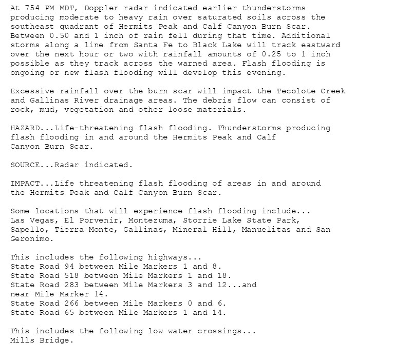At 754 PM MDT, Doppler radar indicated earlier thunderstorms
producing moderate to heavy rain over saturated soils across the
southeast quadrant of Hermits Peak and Calf Canyon Burn Scar.
Between 0.50 and 1 inch of rain fell during that time. Additional
storms along a line from Santa Fe to Black Lake will track eastward
over the next hour or two with rainfall amounts of 0.25 to 1 inch
possible as they track across the warned area. Flash flooding is
ongoing or new flash flooding will develop this evening.

Excessive rainfall over the burn scar will impact the Tecolote Creek
and Gallinas River drainage areas. The debris flow can consist of
rock, mud, vegetation and other loose materials.

HAZARD...Life-threatening flash flooding. Thunderstorms producing
flash flooding in and around the Hermits Peak and Calf
Canyon Burn Scar.

SOURCE...Radar indicated.

IMPACT...Life threatening flash flooding of areas in and around
the Hermits Peak and Calf Canyon Burn Scar.

Some locations that will experience flash flooding include...
Las Vegas, El Porvenir, Montezuma, Storrie Lake State Park,
Sapello, Tierra Monte, Gallinas, Mineral Hill, Manuelitas and San
Geronimo.

This includes the following highways...
State Road 94 between Mile Markers 1 and 8.
State Road 518 between Mile Markers 1 and 18.
State Road 283 between Mile Markers 3 and 12...and
near Mile Marker 14.
State Road 266 between Mile Markers 0 and 6.
State Road 65 between Mile Markers 1 and 14.

This includes the following low water crossings...
Mills Bridge.