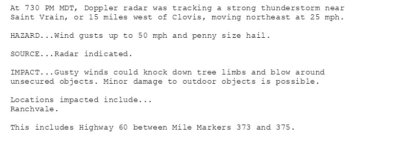 At 730 PM MDT, Doppler radar was tracking a strong thunderstorm near
Saint Vrain, or 15 miles west of Clovis, moving northeast at 25 mph.

HAZARD...Wind gusts up to 50 mph and penny size hail.

SOURCE...Radar indicated.

IMPACT...Gusty winds could knock down tree limbs and blow around
unsecured objects. Minor damage to outdoor objects is possible.

Locations impacted include...
Ranchvale.

This includes Highway 60 between Mile Markers 373 and 375.