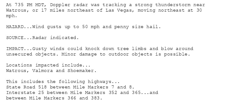 At 735 PM MDT, Doppler radar was tracking a strong thunderstorm near
Watrous, or 17 miles northeast of Las Vegas, moving northeast at 30
mph.

HAZARD...Wind gusts up to 50 mph and penny size hail.

SOURCE...Radar indicated.

IMPACT...Gusty winds could knock down tree limbs and blow around
unsecured objects. Minor damage to outdoor objects is possible.

Locations impacted include...
Watrous, Valmora and Shoemaker.

This includes the following highways...
State Road 518 between Mile Markers 7 and 8.
Interstate 25 between Mile Markers 352 and 365...and
between Mile Markers 366 and 383.