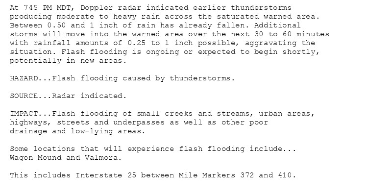 At 745 PM MDT, Doppler radar indicated earlier thunderstorms
producing moderate to heavy rain across the saturated warned area.
Between 0.50 and 1 inch of rain has already fallen. Additional
storms will move into the warned area over the next 30 to 60 minutes
with rainfall amounts of 0.25 to 1 inch possible, aggravating the
situation. Flash flooding is ongoing or expected to begin shortly,
potentially in new areas.

HAZARD...Flash flooding caused by thunderstorms.

SOURCE...Radar indicated.

IMPACT...Flash flooding of small creeks and streams, urban areas,
highways, streets and underpasses as well as other poor
drainage and low-lying areas.

Some locations that will experience flash flooding include...
Wagon Mound and Valmora.

This includes Interstate 25 between Mile Markers 372 and 410.