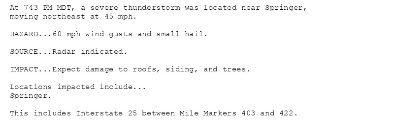 At 743 PM MDT, a severe thunderstorm was located near Springer,
moving northeast at 45 mph.

HAZARD...60 mph wind gusts and small hail.

SOURCE...Radar indicated.

IMPACT...Expect damage to roofs, siding, and trees.

Locations impacted include...
Springer.

This includes Interstate 25 between Mile Markers 403 and 422.