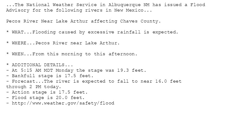 ...The National Weather Service in Albuquerque NM has issued a Flood
Advisory for the following rivers in New Mexico...

Pecos River Near Lake Arthur affecting Chaves County.

* WHAT...Flooding caused by excessive rainfall is expected.

* WHERE...Pecos River near Lake Arthur.

* WHEN...From this morning to this afternoon.

* ADDITIONAL DETAILS...
- At 5:15 AM MDT Monday the stage was 19.3 feet.
- Bankfull stage is 17.5 feet.
- Forecast...The river is expected to fall to near 16.0 feet
through 2 PM today.
- Action stage is 17.5 feet.
- Flood stage is 20.0 feet.
- http://www.weather.gov/safety/flood