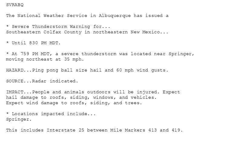 SVRABQ

The National Weather Service in Albuquerque has issued a

* Severe Thunderstorm Warning for...
Southeastern Colfax County in northeastern New Mexico...

* Until 830 PM MDT.

* At 759 PM MDT, a severe thunderstorm was located near Springer,
moving northeast at 35 mph.

HAZARD...Ping pong ball size hail and 60 mph wind gusts.

SOURCE...Radar indicated.

IMPACT...People and animals outdoors will be injured. Expect
hail damage to roofs, siding, windows, and vehicles.
Expect wind damage to roofs, siding, and trees.

* Locations impacted include...
Springer.

This includes Interstate 25 between Mile Markers 413 and 419.