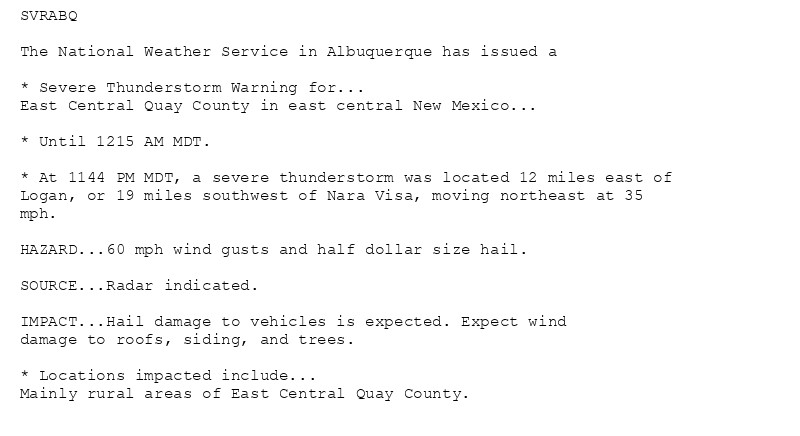 SVRABQ

The National Weather Service in Albuquerque has issued a

* Severe Thunderstorm Warning for...
East Central Quay County in east central New Mexico...

* Until 1215 AM MDT.

* At 1144 PM MDT, a severe thunderstorm was located 12 miles east of
Logan, or 19 miles southwest of Nara Visa, moving northeast at 35
mph.

HAZARD...60 mph wind gusts and half dollar size hail.

SOURCE...Radar indicated.

IMPACT...Hail damage to vehicles is expected. Expect wind
damage to roofs, siding, and trees.

* Locations impacted include...
Mainly rural areas of East Central Quay County.