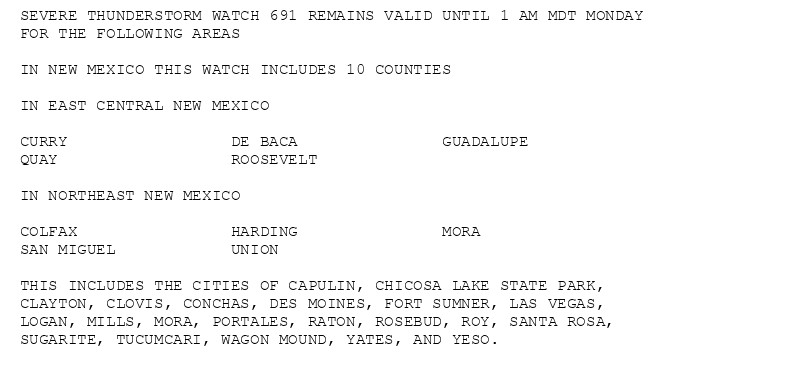 SEVERE THUNDERSTORM WATCH 691 REMAINS VALID UNTIL 1 AM MDT MONDAY
FOR THE FOLLOWING AREAS

IN NEW MEXICO THIS WATCH INCLUDES 10 COUNTIES

IN EAST CENTRAL NEW MEXICO

CURRY                 DE BACA               GUADALUPE
QUAY                  ROOSEVELT

IN NORTHEAST NEW MEXICO

COLFAX                HARDING               MORA
SAN MIGUEL            UNION

THIS INCLUDES THE CITIES OF CAPULIN, CHICOSA LAKE STATE PARK,
CLAYTON, CLOVIS, CONCHAS, DES MOINES, FORT SUMNER, LAS VEGAS,
LOGAN, MILLS, MORA, PORTALES, RATON, ROSEBUD, ROY, SANTA ROSA,
SUGARITE, TUCUMCARI, WAGON MOUND, YATES, AND YESO.