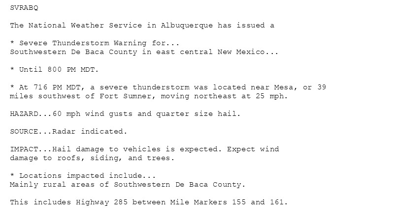 SVRABQ

The National Weather Service in Albuquerque has issued a

* Severe Thunderstorm Warning for...
Southwestern De Baca County in east central New Mexico...

* Until 800 PM MDT.

* At 716 PM MDT, a severe thunderstorm was located near Mesa, or 39
miles southwest of Fort Sumner, moving northeast at 25 mph.

HAZARD...60 mph wind gusts and quarter size hail.

SOURCE...Radar indicated.

IMPACT...Hail damage to vehicles is expected. Expect wind
damage to roofs, siding, and trees.

* Locations impacted include...
Mainly rural areas of Southwestern De Baca County.

This includes Highway 285 between Mile Markers 155 and 161.